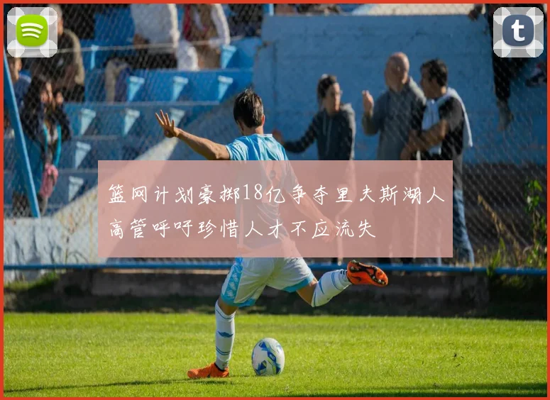 篮网计划豪掷18亿争夺里夫斯湖人高管呼吁珍惜人才不应流失
