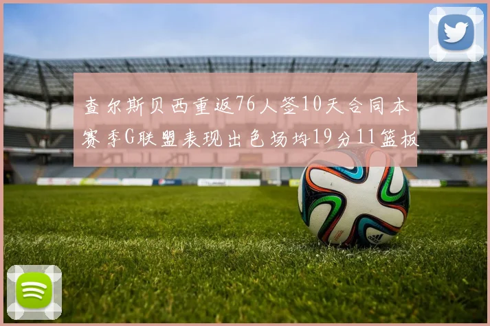 查尔斯贝西重返76人签10天合同本赛季G联盟表现出色场均19分11篮板