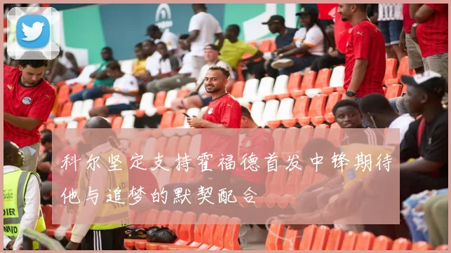 科尔坚定支持霍福德首发中锋期待他与追梦的默契配合