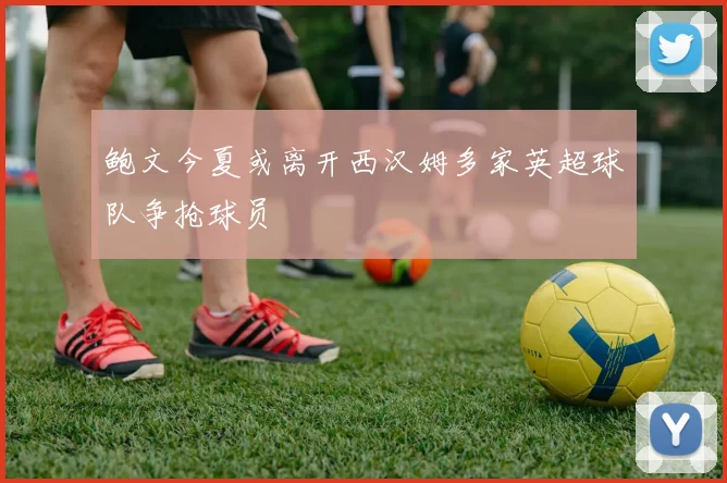 鲍文今夏或离开西汉姆多家英超球队争抢球员
