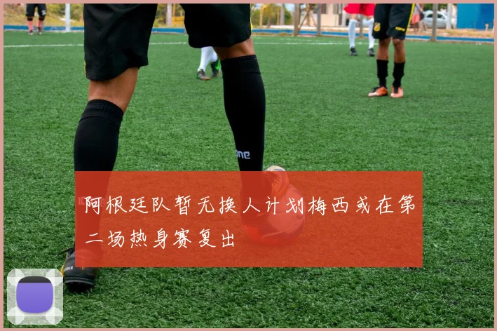 阿根廷队暂无换人计划梅西或在第二场热身赛复出