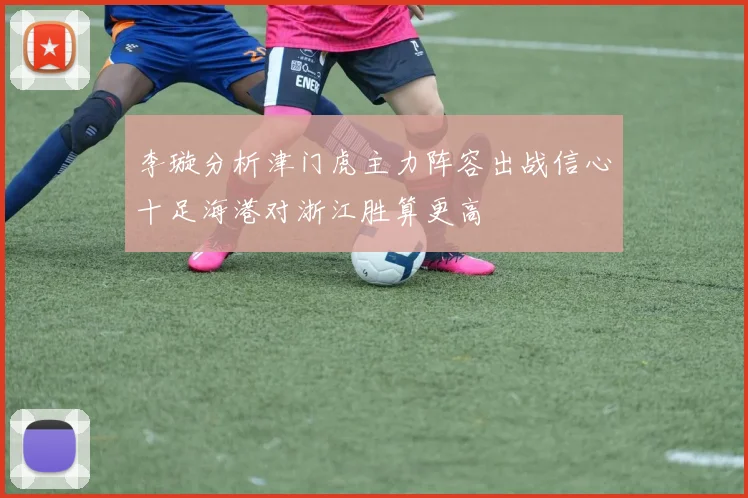李璇分析津门虎主力阵容出战信心十足海港对浙江胜算更高