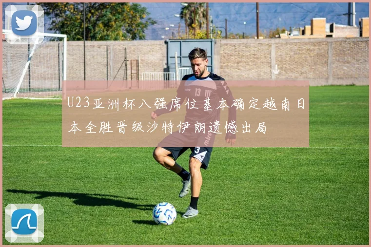 U23亚洲杯八强席位基本确定越南日本全胜晋级沙特伊朗遗憾出局