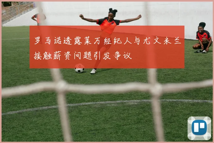罗马诺透露莱万经纪人与尤文米兰接触薪资问题引发争议