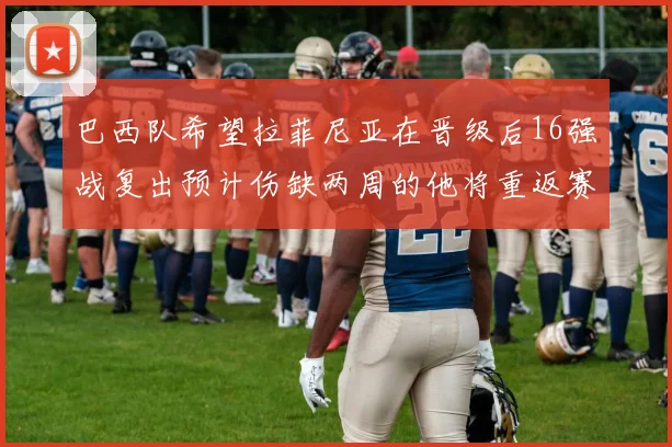 巴西队希望拉菲尼亚在晋级后16强战复出预计伤缺两周的他将重返赛场