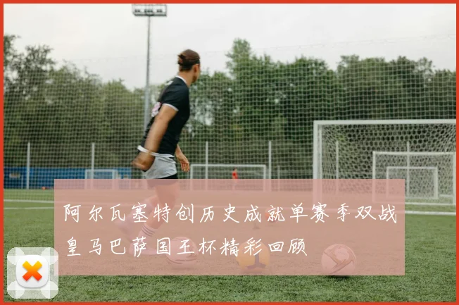 阿尔瓦塞特创历史成就单赛季双战皇马巴萨国王杯精彩回顾