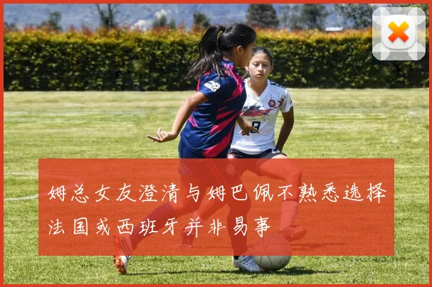 姆总女友澄清与姆巴佩不熟悉选择法国或西班牙并非易事