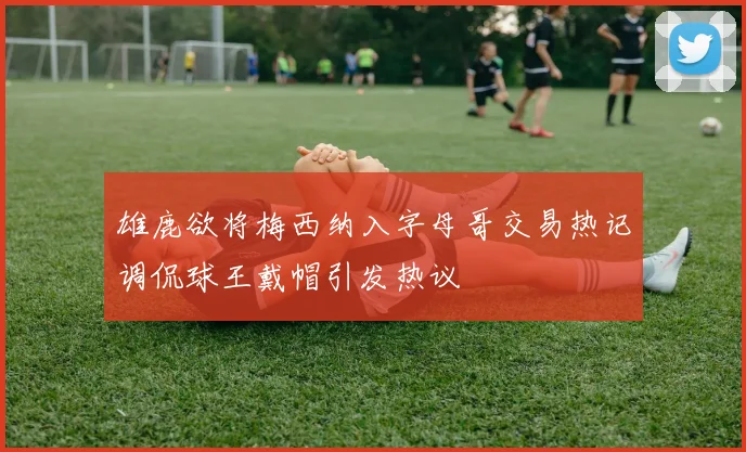 雄鹿欲将梅西纳入字母哥交易热记调侃球王戴帽引发热议