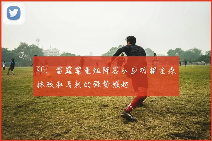 KG：雷霆需重组阵容以应对掘金森林狼和马刺的强势崛起