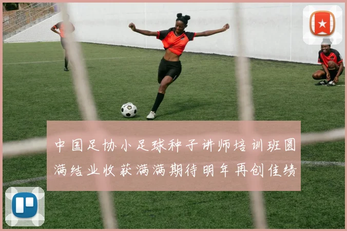 中国足协小足球种子讲师培训班圆满结业收获满满期待明年再创佳绩