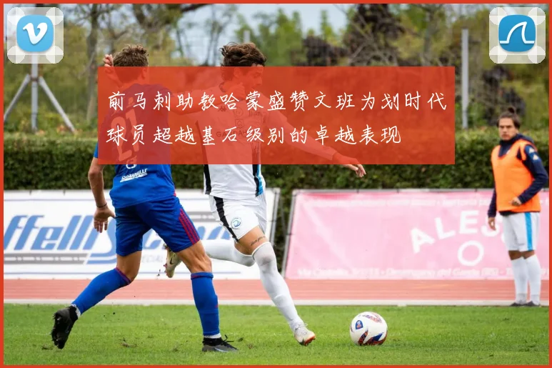 前马刺助教哈蒙盛赞文班为划时代球员超越基石级别的卓越表现