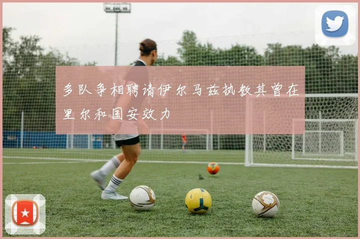多队争相聘请伊尔马兹执教其曾在里尔和国安效力