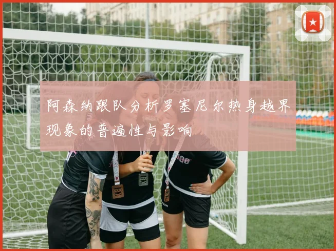 阿森纳跟队分析罗塞尼尔热身越界现象的普遍性与影响