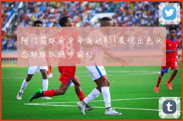 阿门罚球命中率高达851展现出色状态助球队稳步前行