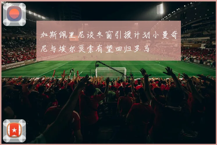 加斯佩里尼谈冬窗引援计划小曼奇尼与埃尔莫索有望回归罗马